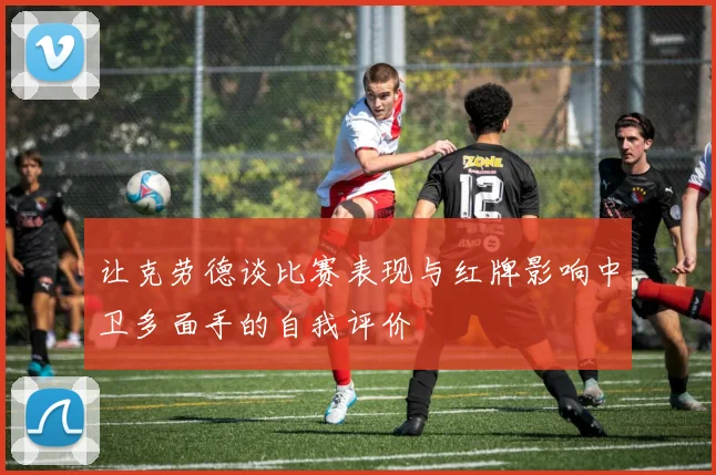 让克劳德谈比赛表现与红牌影响中卫多面手的自我评价