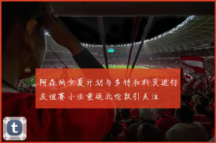 阿森纳今夏计划与多特和科莫进行友谊赛小法重返北伦敦引关注