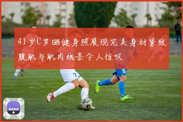 41岁C罗晒健身照展现完美身材紧致腹肌与肌肉线条令人惊叹