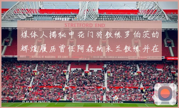 媒体人揭秘申花门将教练罗伯茨的辉煌履历曾任阿森纳米兰教练并在华夏执教