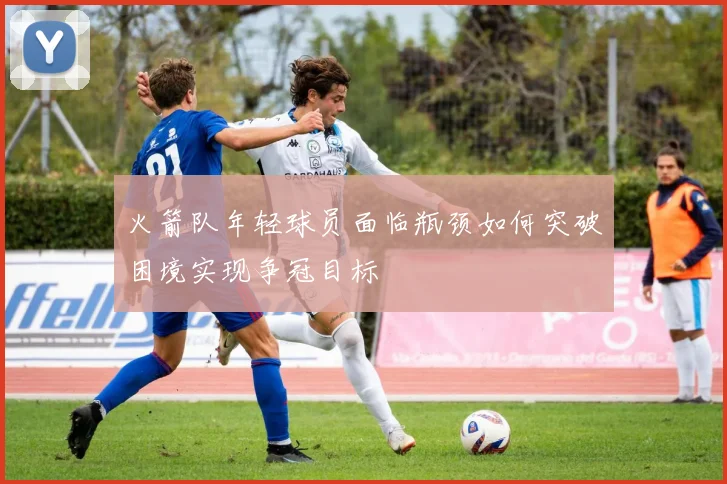火箭队年轻球员面临瓶颈如何突破困境实现争冠目标