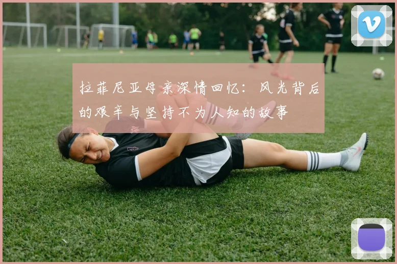 拉菲尼亚母亲深情回忆：风光背后的艰辛与坚持不为人知的故事