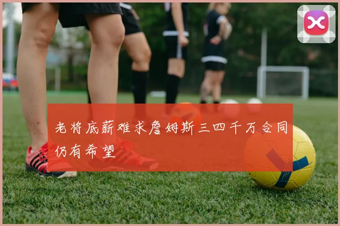 老将底薪难求詹姆斯三四千万合同仍有希望
