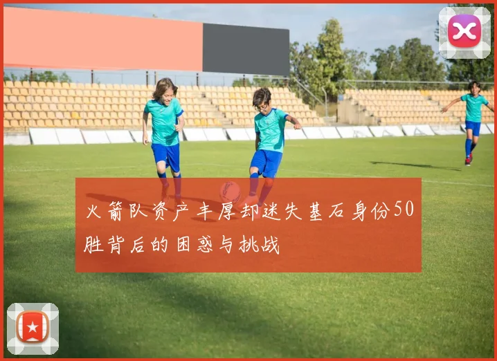 火箭队资产丰厚却迷失基石身份50胜背后的困惑与挑战