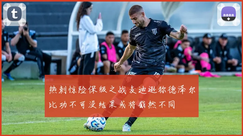 热刺惊险保级之战麦迪逊称德泽尔比功不可没结果或将截然不同