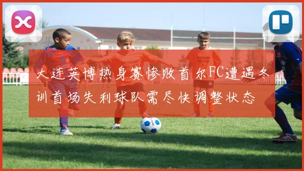 大连英博热身赛惨败首尔FC遭遇冬训首场失利球队需尽快调整状态
