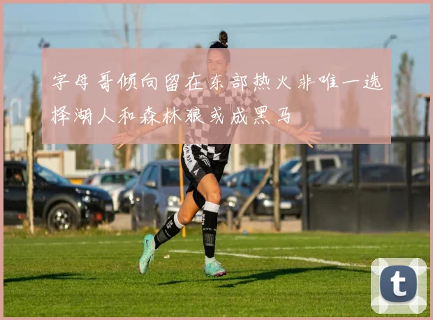 字母哥倾向留在东部热火非唯一选择湖人和森林狼或成黑马