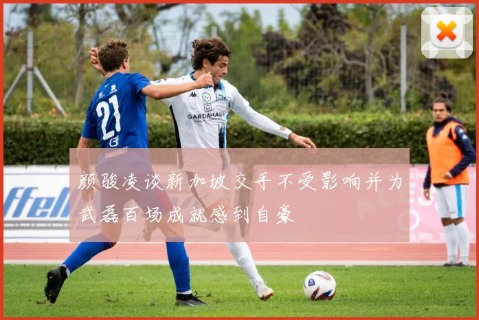 颜骏凌谈新加坡交手不受影响并为武磊百场成就感到自豪