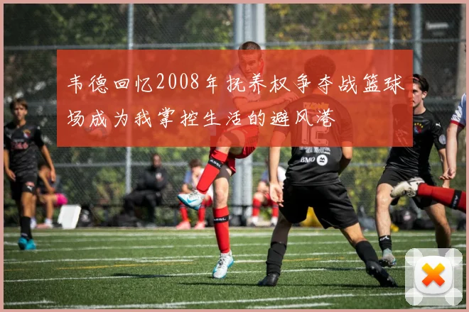 韦德回忆2008年抚养权争夺战篮球场成为我掌控生活的避风港