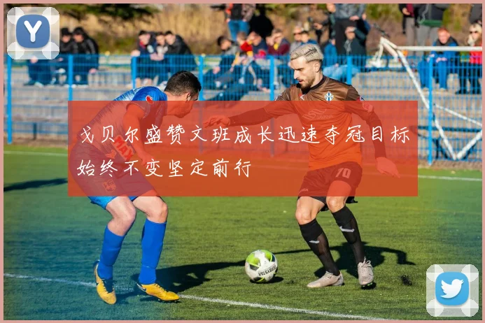 戈贝尔盛赞文班成长迅速夺冠目标始终不变坚定前行