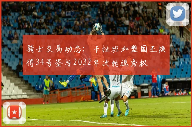 骑士交易动态：卡拉班加盟国王换得34号签与2032年次轮选秀权