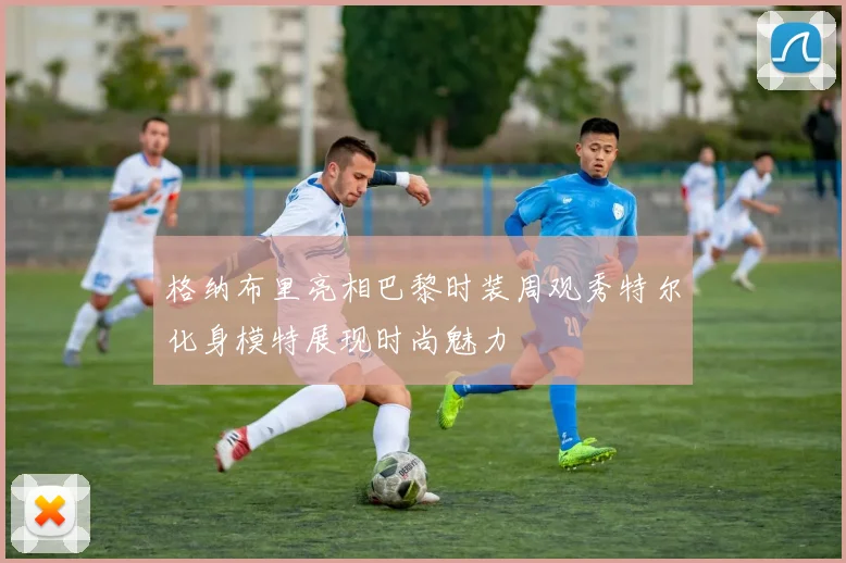 格纳布里亮相巴黎时装周观秀特尔化身模特展现时尚魅力