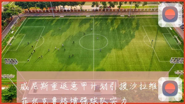 威尼斯重返意甲计划引援沙拉维与菲尔克鲁格增强球队实力