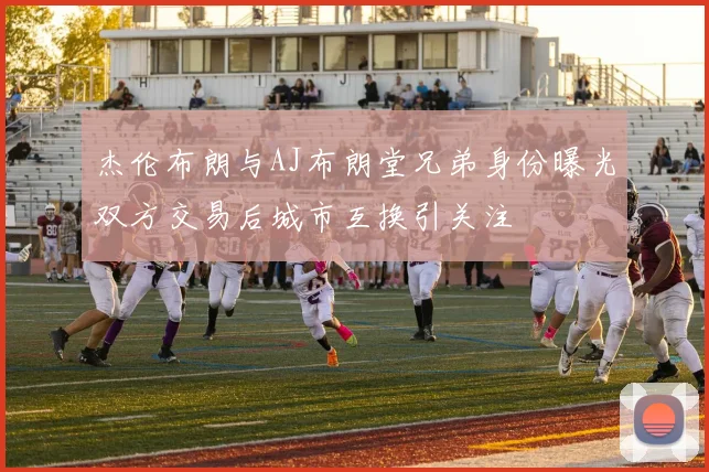 杰伦布朗与AJ布朗堂兄弟身份曝光双方交易后城市互换引关注