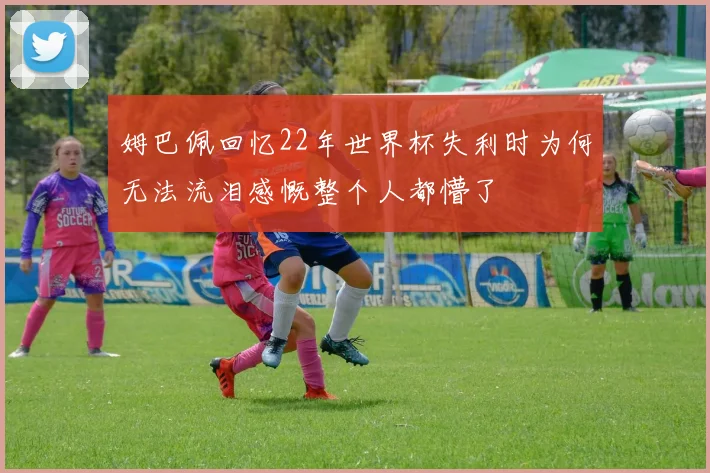 姆巴佩回忆22年世界杯失利时为何无法流泪感慨整个人都懵了