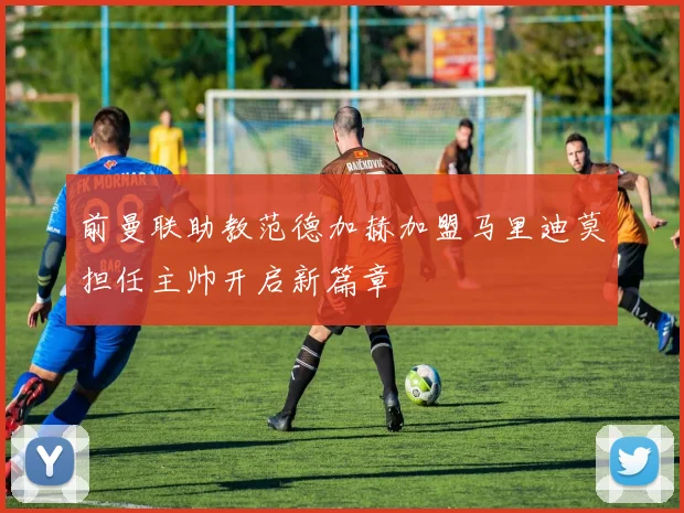 前曼联助教范德加赫加盟马里迪莫担任主帅开启新篇章