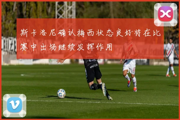 斯卡洛尼确认梅西状态良好将在比赛中出场继续发挥作用