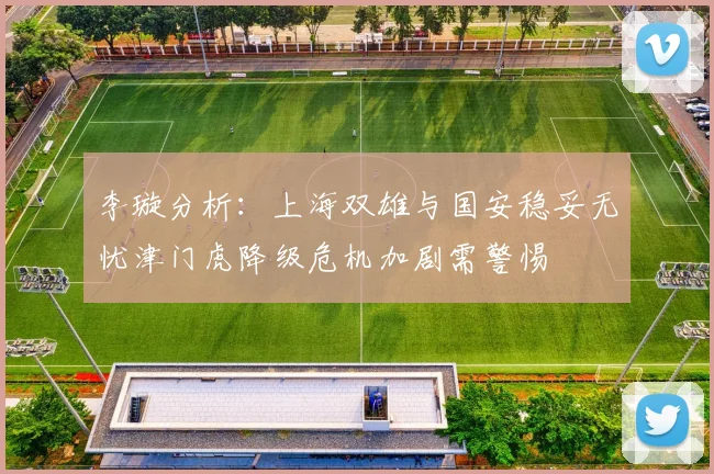 李璇分析：上海双雄与国安稳妥无忧津门虎降级危机加剧需警惕