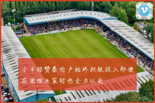 小卡称赞泰伦卢始终积极投入即便在困难决策时也全力以赴