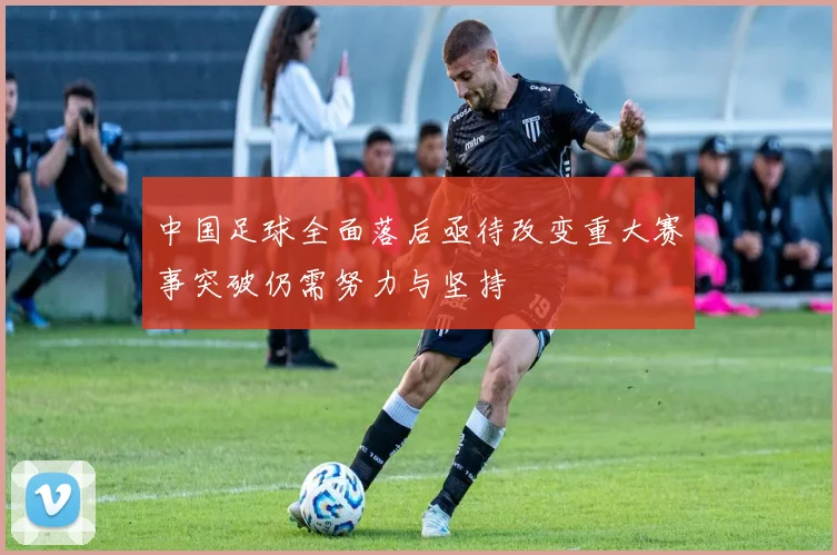 中国足球全面落后亟待改变重大赛事突破仍需努力与坚持