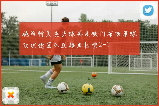 施洛特贝克头球再度破门布朗角球助攻德国队反超库拉索2-1