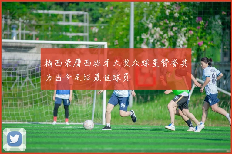 梅西荣膺西班牙大奖众球星赞誉其为当今足坛最佳球员