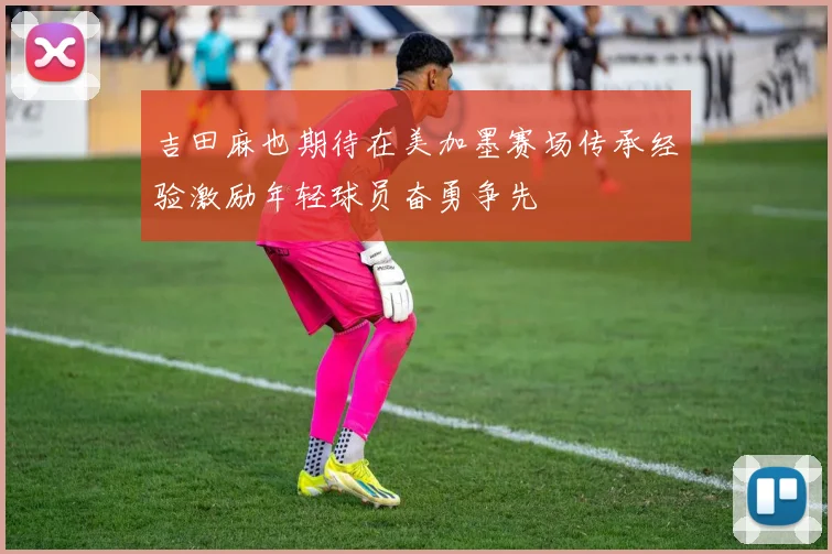 吉田麻也期待在美加墨赛场传承经验激励年轻球员奋勇争先