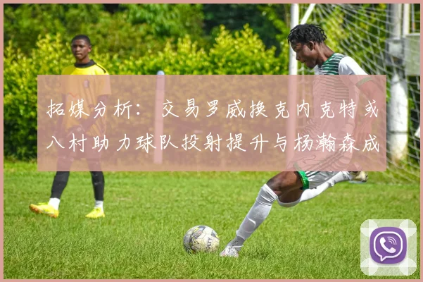 拓媒分析：交易罗威换克内克特或八村助力球队投射提升与杨瀚森成长