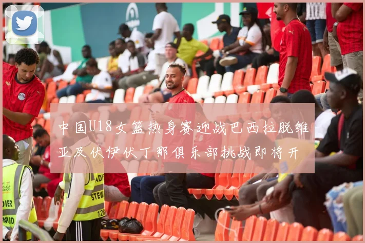 中国U18女篮热身赛迎战巴西拉脱维亚及伏伊伏丁那俱乐部挑战即将开启