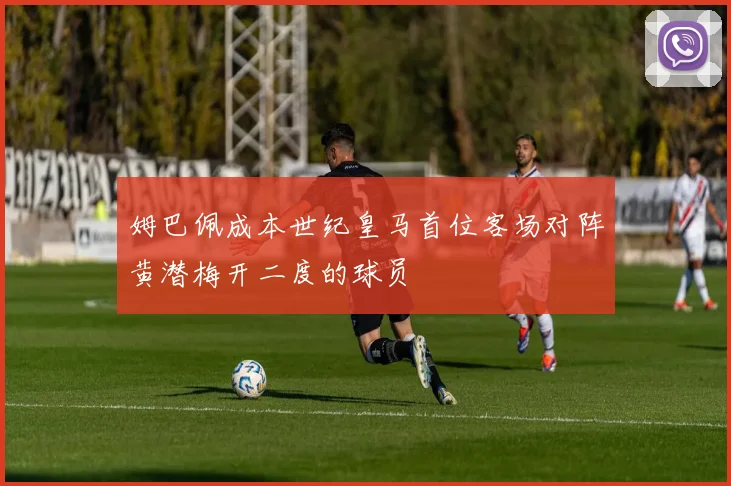 姆巴佩成本世纪皇马首位客场对阵黄潜梅开二度的球员